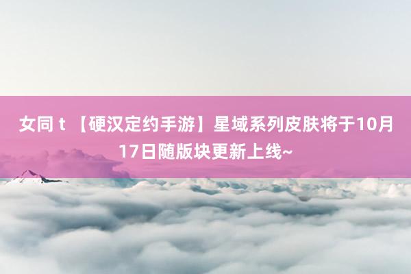 女同 t 【硬汉定约手游】星域系列皮肤将于10月17日随版块更新上线~