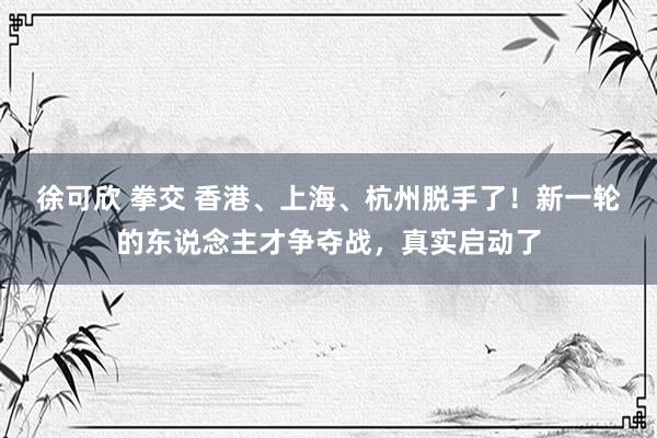 徐可欣 拳交 香港、上海、杭州脱手了！新一轮的东说念主才争夺战，真实启动了