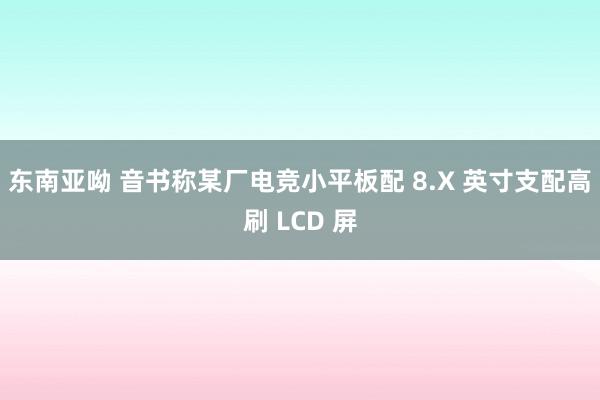 东南亚呦 音书称某厂电竞小平板配 8.X 英寸支配高刷 LCD 屏