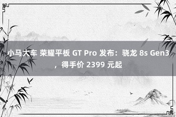 小马大车 荣耀平板 GT Pro 发布：骁龙 8s Gen3，得手价 2399 元起