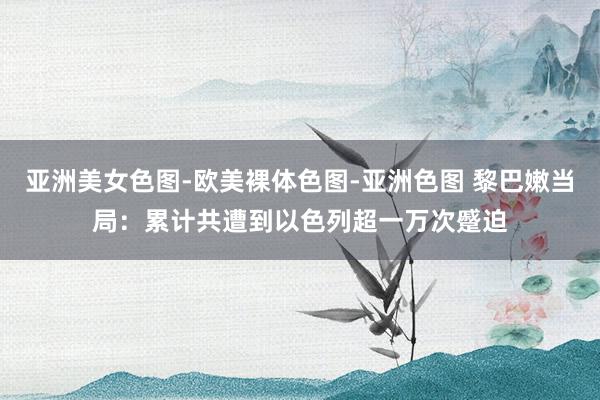 亚洲美女色图-欧美裸体色图-亚洲色图 黎巴嫩当局：累计共遭到以色列超一万次蹙迫