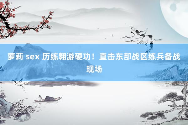 萝莉 sex 历练翱游硬功！直击东部战区练兵备战现场