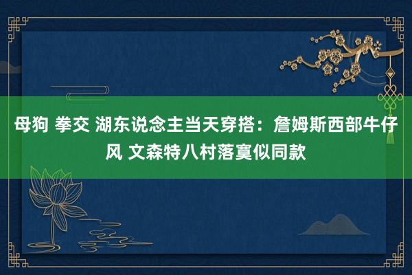 母狗 拳交 湖东说念主当天穿搭：詹姆斯西部牛仔风 文森特八村落寞似同款