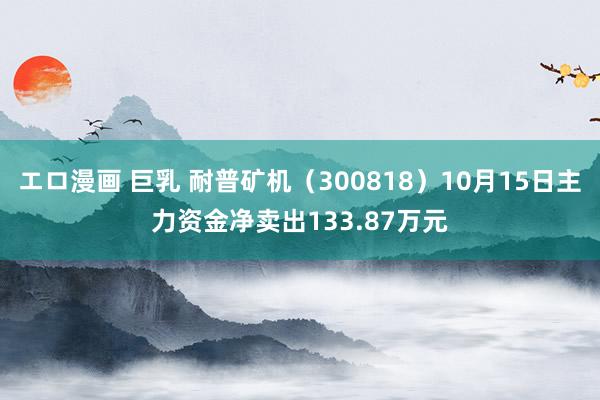 エロ漫画 巨乳 耐普矿机（300818）10月15日主力资金净卖出133.87万元