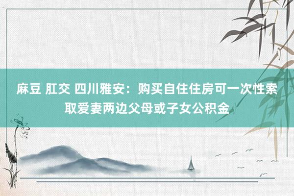 麻豆 肛交 四川雅安：购买自住住房可一次性索取爱妻两边父母或子女公积金