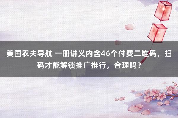 美国农夫导航 一册讲义内含46个付费二维码，扫码才能解锁推广推行，合理吗？