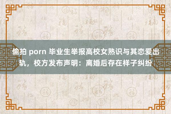 偷拍 porn 毕业生举报高校女熟识与其恋爱出轨，校方发布声明：离婚后存在样子纠纷