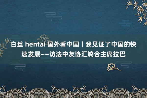 白丝 hentai 国外看中国丨我见证了中国的快速发展——访法中友协汇鸠合主席拉巴