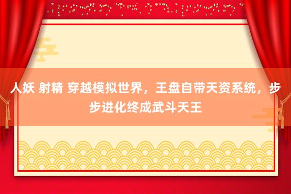 人妖 射精 穿越模拟世界，王盘自带天资系统，步步进化终成武斗天王