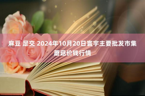 麻豆 足交 2024年10月20日寰宇主要批发市集蘑菇价钱行情