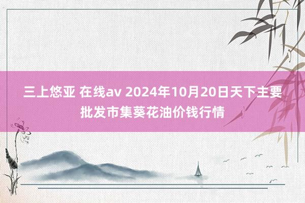 三上悠亚 在线av 2024年10月20日天下主要批发市集葵花油价钱行情