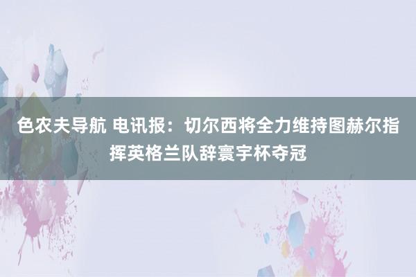 色农夫导航 电讯报：切尔西将全力维持图赫尔指挥英格兰队辞寰宇杯夺冠