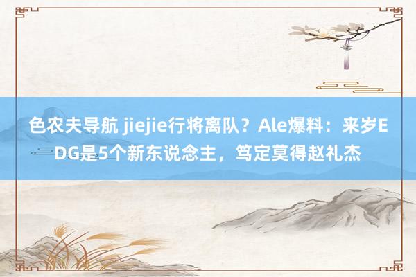 色农夫导航 jiejie行将离队？Ale爆料：来岁EDG是5个新东说念主，笃定莫得赵礼杰