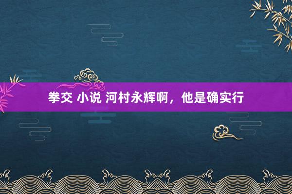 拳交 小说 河村永辉啊，他是确实行