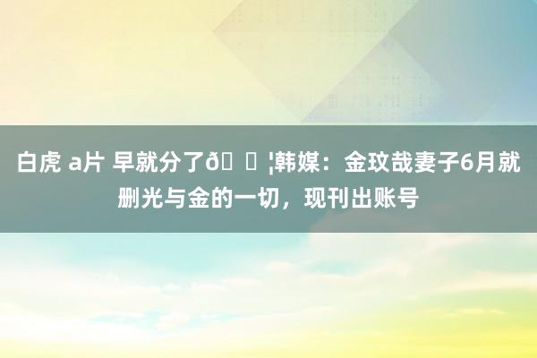 白虎 a片 早就分了😦韩媒：金玟哉妻子6月就删光与金的一切，现刊出账号