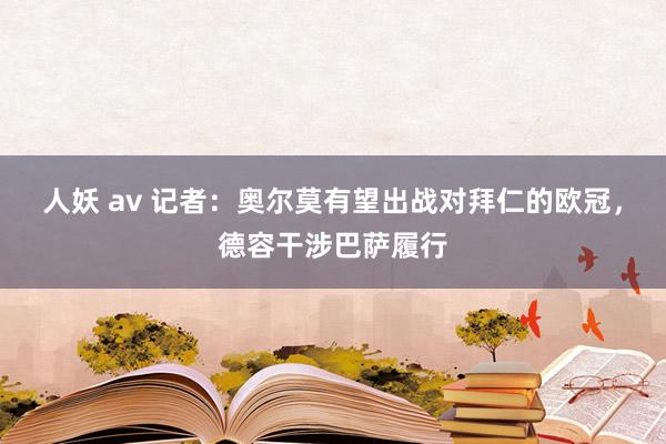 人妖 av 记者：奥尔莫有望出战对拜仁的欧冠，德容干涉巴萨履行