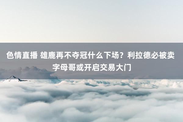 色情直播 雄鹿再不夺冠什么下场？利拉德必被卖 字母哥或开启交易大门