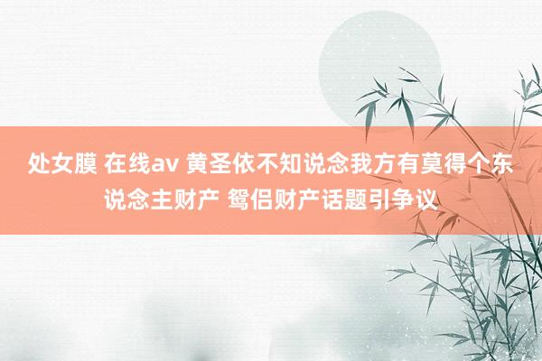 处女膜 在线av 黄圣依不知说念我方有莫得个东说念主财产 鸳侣财产话题引争议