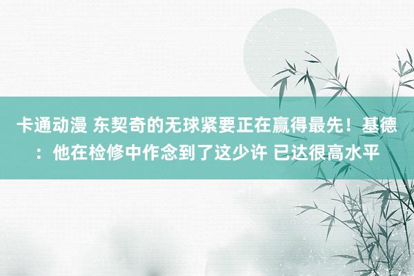 卡通动漫 东契奇的无球紧要正在赢得最先！基德：他在检修中作念到了这少许 已达很高水平