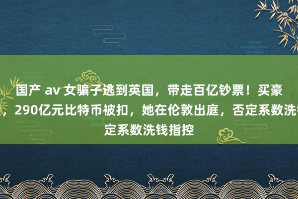 国产 av 女骗子逃到英国，带走百亿钞票！买豪宅清楚，290亿元比特币被扣，她在伦敦出庭，否定系数洗钱指控