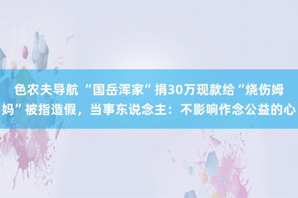 色农夫导航 “国岳浑家”捐30万现款给“烧伤姆妈”被指造假，当事东说念主：不影响作念公益的心