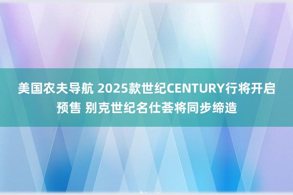 美国农夫导航 2025款世纪CENTURY行将开启预售 别克世纪名仕荟将同步缔造