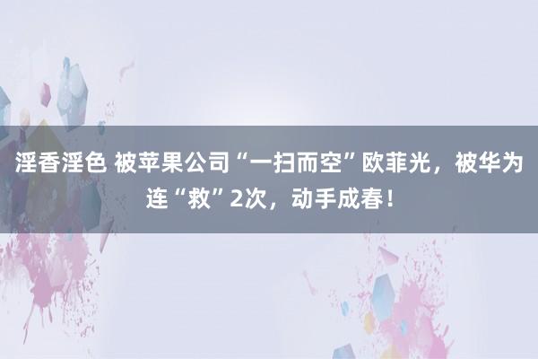 淫香淫色 被苹果公司“一扫而空”欧菲光，被华为连“救”2次，动手成春！