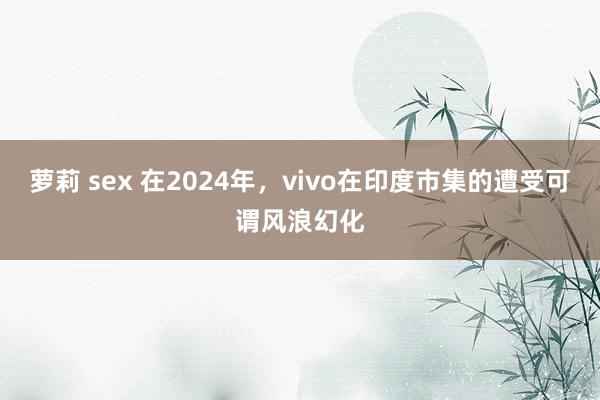 萝莉 sex 在2024年，vivo在印度市集的遭受可谓风浪幻化