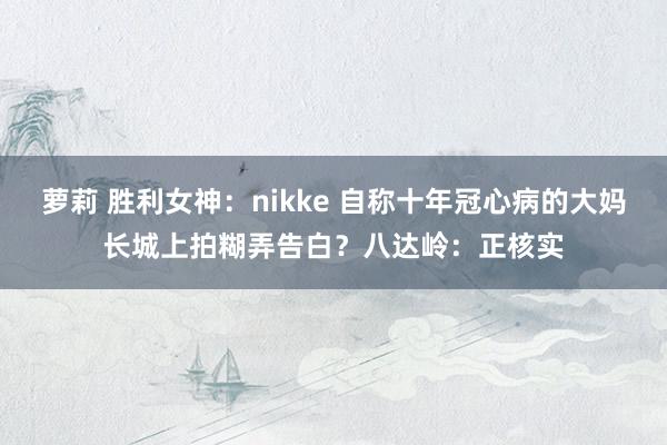 萝莉 胜利女神：nikke 自称十年冠心病的大妈长城上拍糊弄告白？八达岭：正核实