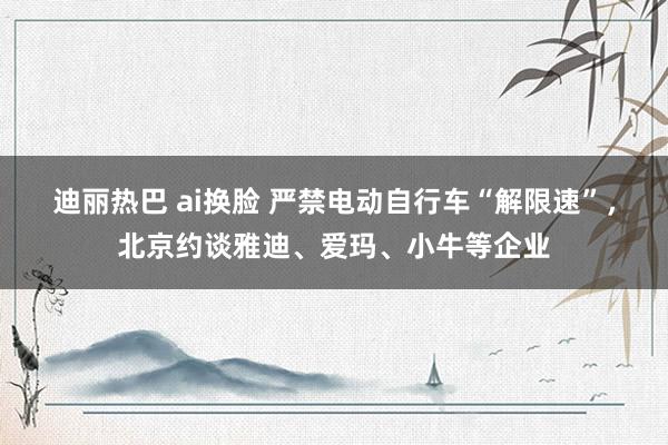 迪丽热巴 ai换脸 严禁电动自行车“解限速”，北京约谈雅迪、爱玛、小牛等企业