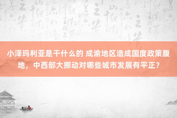 小泽玛利亚是干什么的 成渝地区造成国度政策腹地，中西部大挪动对哪些城市发展有平正？