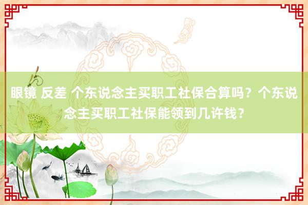 眼镜 反差 个东说念主买职工社保合算吗？个东说念主买职工社保能领到几许钱？