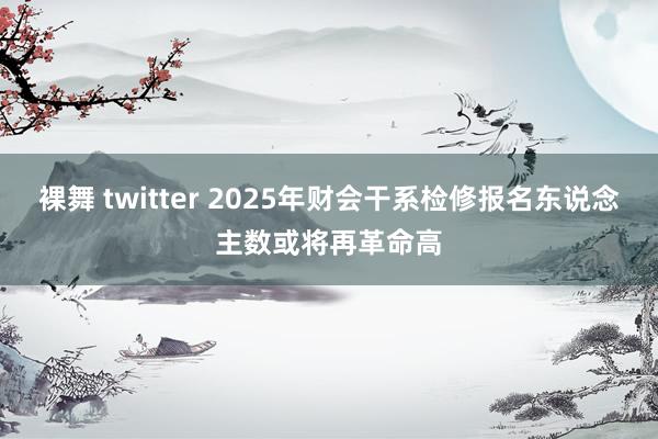 裸舞 twitter 2025年财会干系检修报名东说念主数或将再革命高