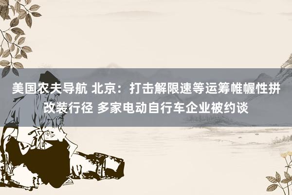 美国农夫导航 北京：打击解限速等运筹帷幄性拼改装行径 多家电动自行车企业被约谈