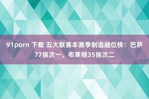 91porn 下载 五大联赛本赛季制造越位榜：巴萨77挨次一，布莱顿35挨次二