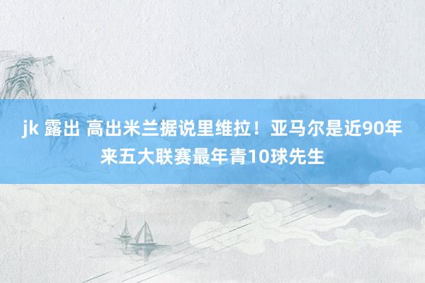 jk 露出 高出米兰据说里维拉！亚马尔是近90年来五大联赛最年青10球先生