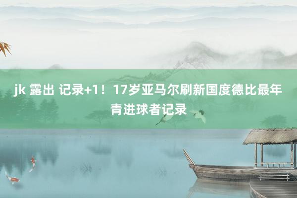 jk 露出 记录+1！17岁亚马尔刷新国度德比最年青进球者记录