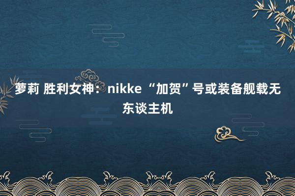 萝莉 胜利女神：nikke “加贺”号或装备舰载无东谈主机