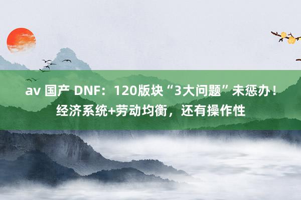 av 国产 DNF：120版块“3大问题”未惩办！经济系统+劳动均衡，还有操作性