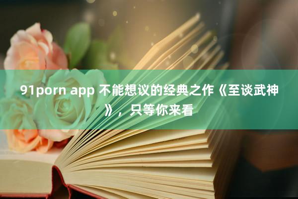 91porn app 不能想议的经典之作《至谈武神》，只等你来看