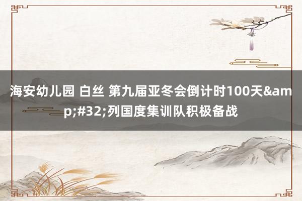 海安幼儿园 白丝 第九届亚冬会倒计时100天&#32;列国度集训队积极备战