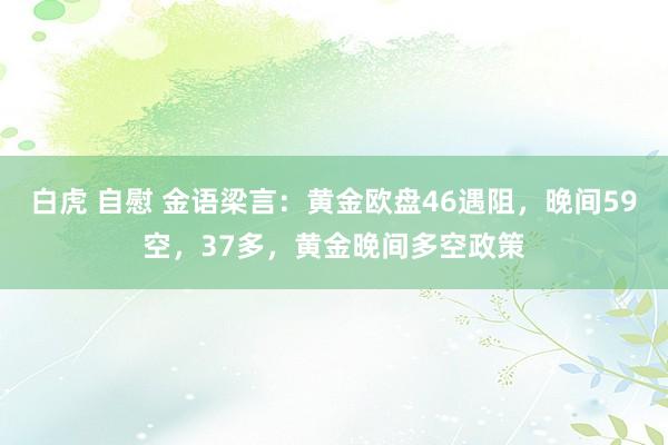 白虎 自慰 金语梁言：黄金欧盘46遇阻，晚间59空，37多，黄金晚间多空政策