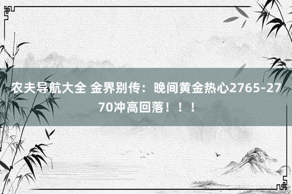 农夫导航大全 金界别传：晚间黄金热心2765-2770冲高回落！！！