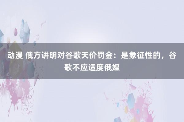 动漫 俄方讲明对谷歌天价罚金：是象征性的，谷歌不应适度俄媒