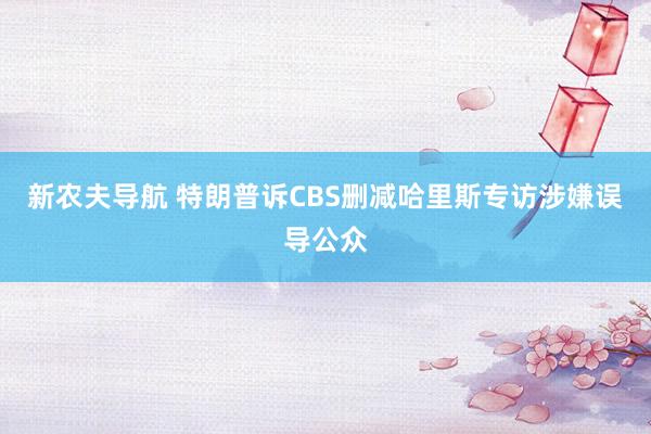 新农夫导航 特朗普诉CBS删减哈里斯专访涉嫌误导公众