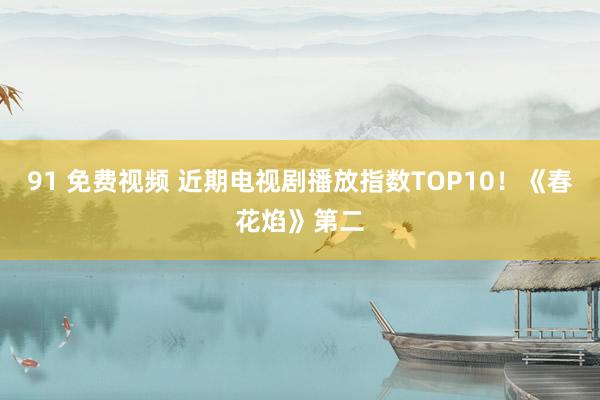 91 免费视频 近期电视剧播放指数TOP10！《春花焰》第二