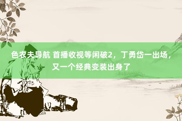 色农夫导航 首播收视等闲破2，丁勇岱一出场，又一个经典变装出身了