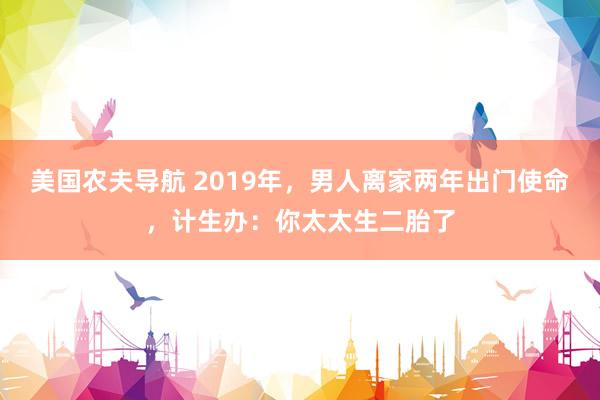 美国农夫导航 2019年，男人离家两年出门使命，计生办：你太太生二胎了