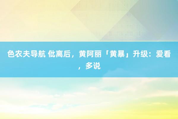 色农夫导航 仳离后，黄阿丽「黄暴」升级：爱看，多说