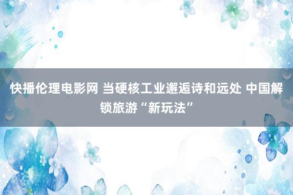 快播伦理电影网 当硬核工业邂逅诗和远处 中国解锁旅游“新玩法”